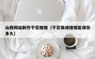 天长山西网站制作干花相框（干花做成相框能保存多久）